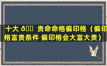 十大 🐠 贵命命格偏印格（偏印格富贵条件 偏印格会大富大贵）